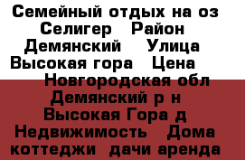 Семейный отдых на оз. Селигер › Район ­ Демянский  › Улица ­ Высокая гора › Цена ­ 1 000 - Новгородская обл., Демянский р-н, Высокая Гора д. Недвижимость » Дома, коттеджи, дачи аренда   
